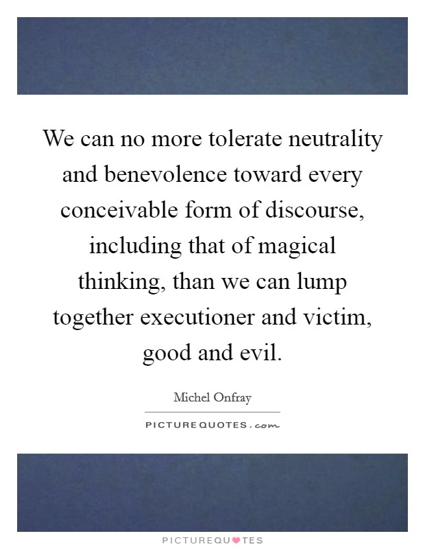 We can no more tolerate neutrality and benevolence toward every conceivable form of discourse, including that of magical thinking, than we can lump together executioner and victim, good and evil. Picture Quote #1