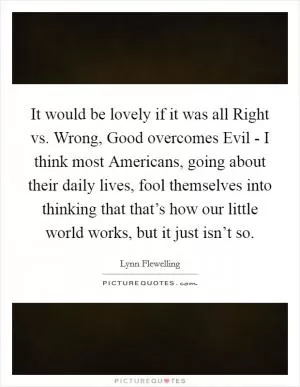It would be lovely if it was all Right vs. Wrong, Good overcomes Evil - I think most Americans, going about their daily lives, fool themselves into thinking that that’s how our little world works, but it just isn’t so Picture Quote #1
