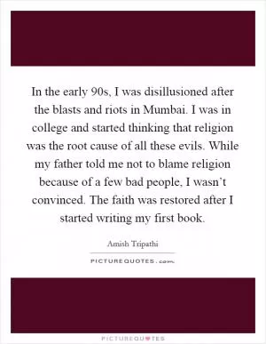 In the early  90s, I was disillusioned after the blasts and riots in Mumbai. I was in college and started thinking that religion was the root cause of all these evils. While my father told me not to blame religion because of a few bad people, I wasn’t convinced. The faith was restored after I started writing my first book Picture Quote #1