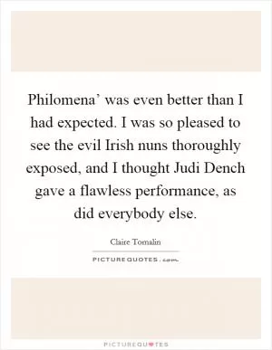 Philomena’ was even better than I had expected. I was so pleased to see the evil Irish nuns thoroughly exposed, and I thought Judi Dench gave a flawless performance, as did everybody else Picture Quote #1