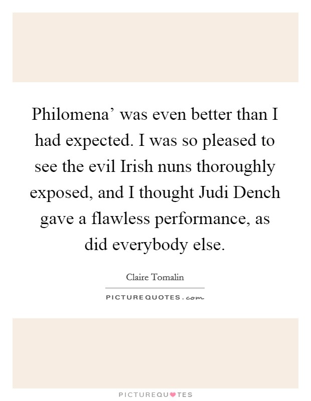 Philomena' was even better than I had expected. I was so pleased to see the evil Irish nuns thoroughly exposed, and I thought Judi Dench gave a flawless performance, as did everybody else. Picture Quote #1