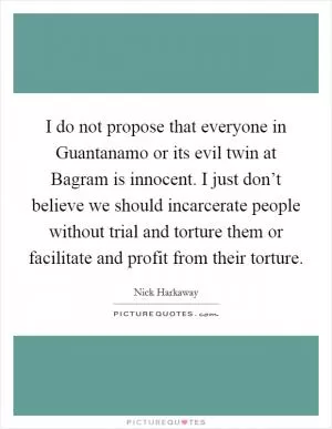 I do not propose that everyone in Guantanamo or its evil twin at Bagram is innocent. I just don’t believe we should incarcerate people without trial and torture them or facilitate and profit from their torture Picture Quote #1