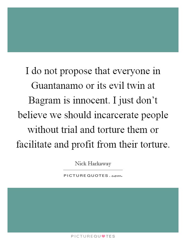 I do not propose that everyone in Guantanamo or its evil twin at Bagram is innocent. I just don't believe we should incarcerate people without trial and torture them or facilitate and profit from their torture. Picture Quote #1