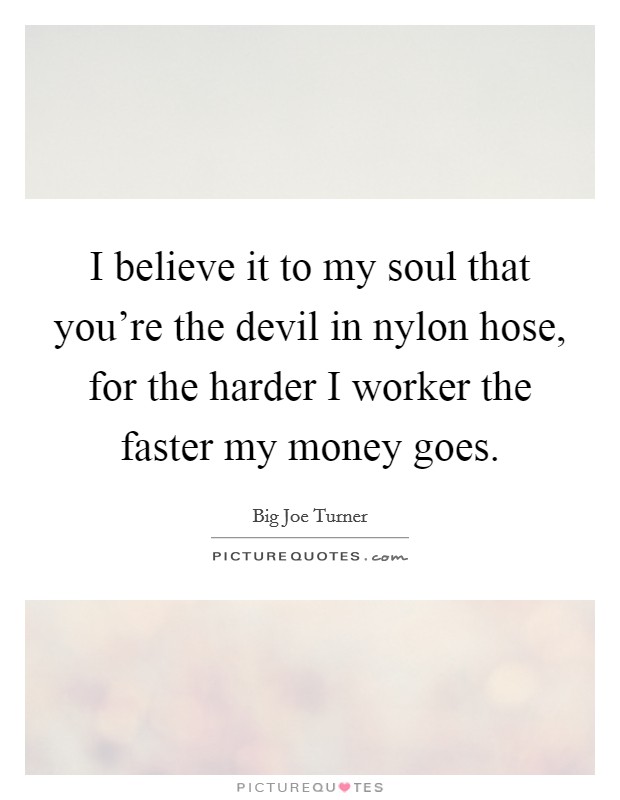 I believe it to my soul that you're the devil in nylon hose, for the harder I worker the faster my money goes. Picture Quote #1