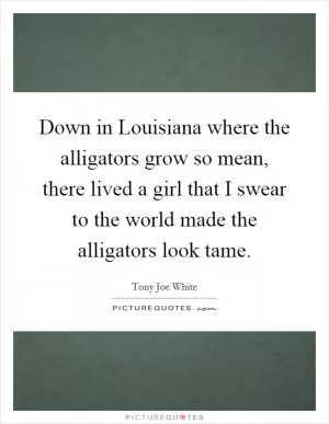 Down in Louisiana where the alligators grow so mean, there lived a girl that I swear to the world made the alligators look tame Picture Quote #1
