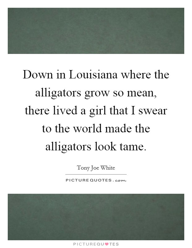 Down in Louisiana where the alligators grow so mean, there lived a girl that I swear to the world made the alligators look tame. Picture Quote #1