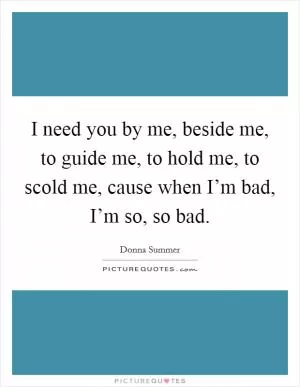 I need you by me, beside me, to guide me, to hold me, to scold me, cause when I’m bad, I’m so, so bad Picture Quote #1
