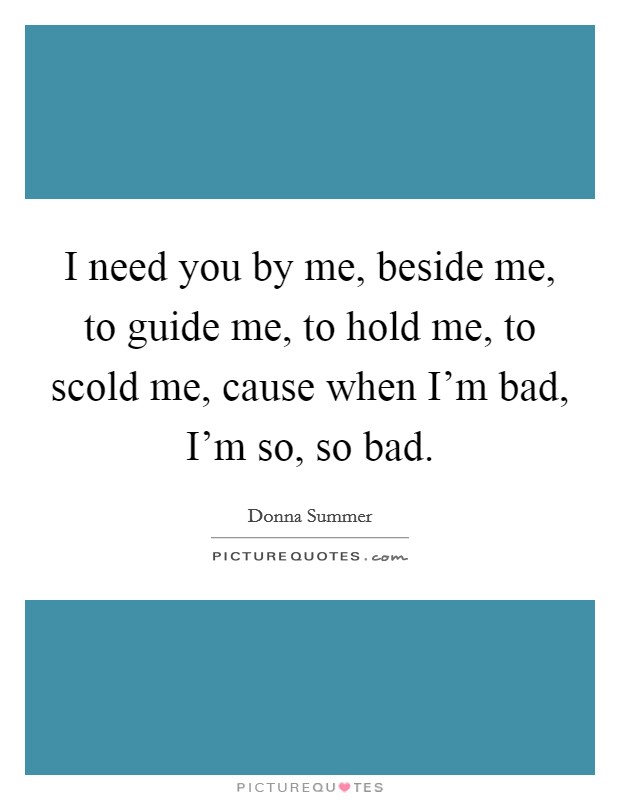 I need you by me, beside me, to guide me, to hold me, to scold me, cause when I'm bad, I'm so, so bad. Picture Quote #1