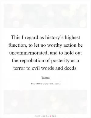 This I regard as history’s highest function, to let no worthy action be uncommemorated, and to hold out the reprobation of posterity as a terror to evil words and deeds Picture Quote #1
