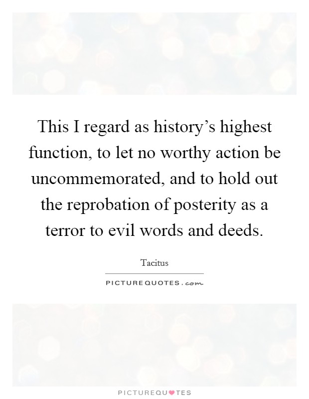 This I regard as history's highest function, to let no worthy action be uncommemorated, and to hold out the reprobation of posterity as a terror to evil words and deeds. Picture Quote #1