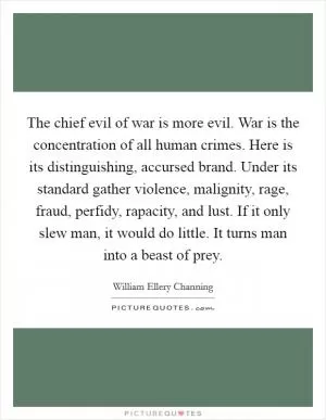 The chief evil of war is more evil. War is the concentration of all human crimes. Here is its distinguishing, accursed brand. Under its standard gather violence, malignity, rage, fraud, perfidy, rapacity, and lust. If it only slew man, it would do little. It turns man into a beast of prey Picture Quote #1