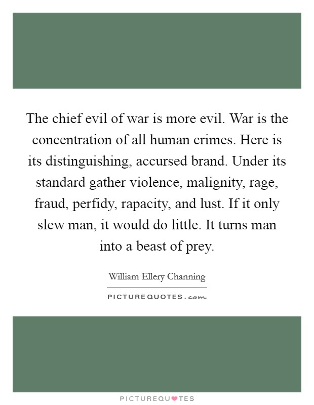 The chief evil of war is more evil. War is the concentration of all human crimes. Here is its distinguishing, accursed brand. Under its standard gather violence, malignity, rage, fraud, perfidy, rapacity, and lust. If it only slew man, it would do little. It turns man into a beast of prey. Picture Quote #1
