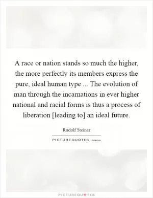 A race or nation stands so much the higher, the more perfectly its members express the pure, ideal human type ... The evolution of man through the incarnations in ever higher national and racial forms is thus a process of liberation [leading to] an ideal future Picture Quote #1