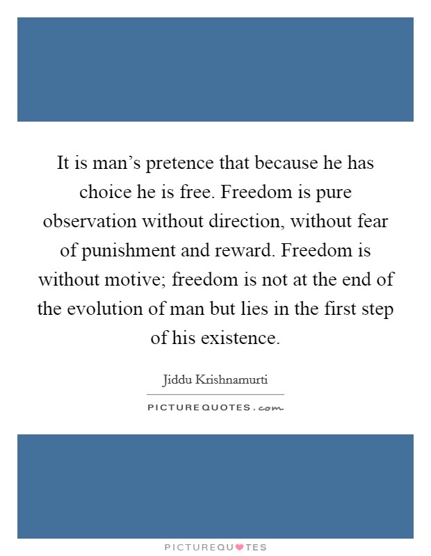 It is man's pretence that because he has choice he is free. Freedom is pure observation without direction, without fear of punishment and reward. Freedom is without motive; freedom is not at the end of the evolution of man but lies in the first step of his existence. Picture Quote #1