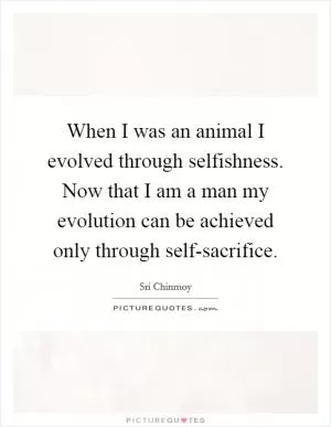 When I was an animal I evolved through selfishness. Now that I am a man my evolution can be achieved only through self-sacrifice Picture Quote #1