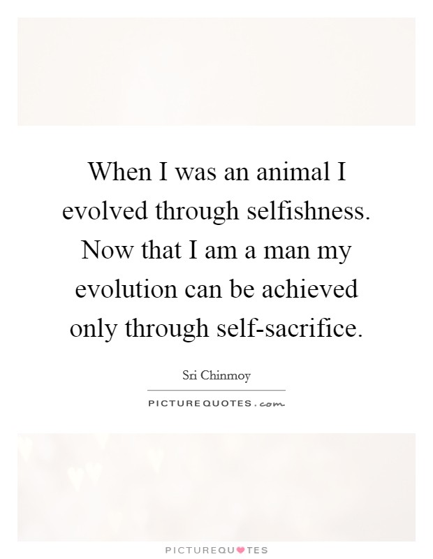 When I was an animal I evolved through selfishness. Now that I am a man my evolution can be achieved only through self-sacrifice. Picture Quote #1