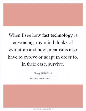 When I see how fast technology is advancing, my mind thinks of evolution and how organisms also have to evolve or adapt in order to, in their case, survive Picture Quote #1
