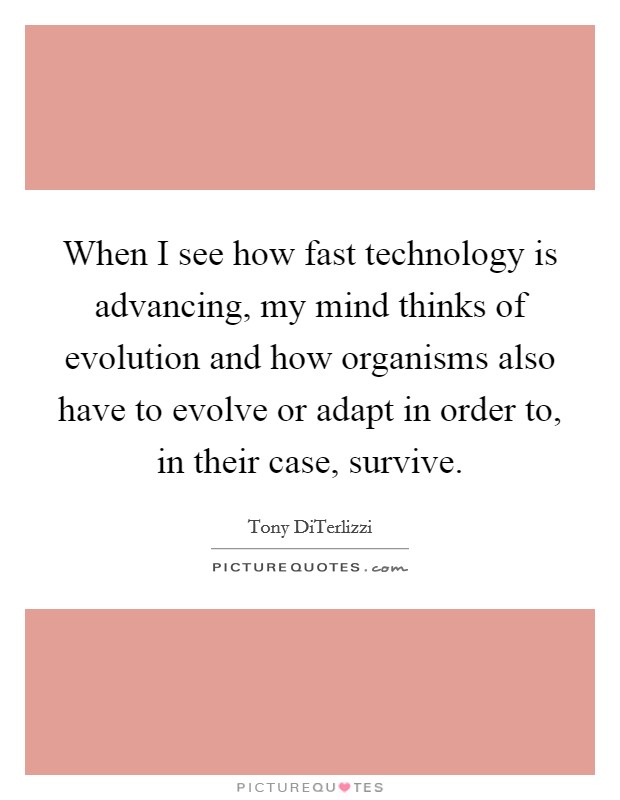 When I see how fast technology is advancing, my mind thinks of evolution and how organisms also have to evolve or adapt in order to, in their case, survive. Picture Quote #1