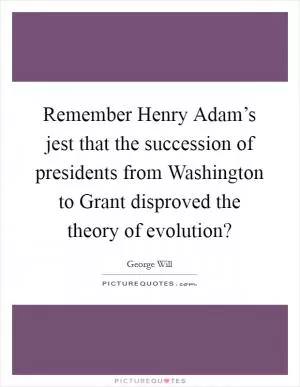 Remember Henry Adam’s jest that the succession of presidents from Washington to Grant disproved the theory of evolution? Picture Quote #1