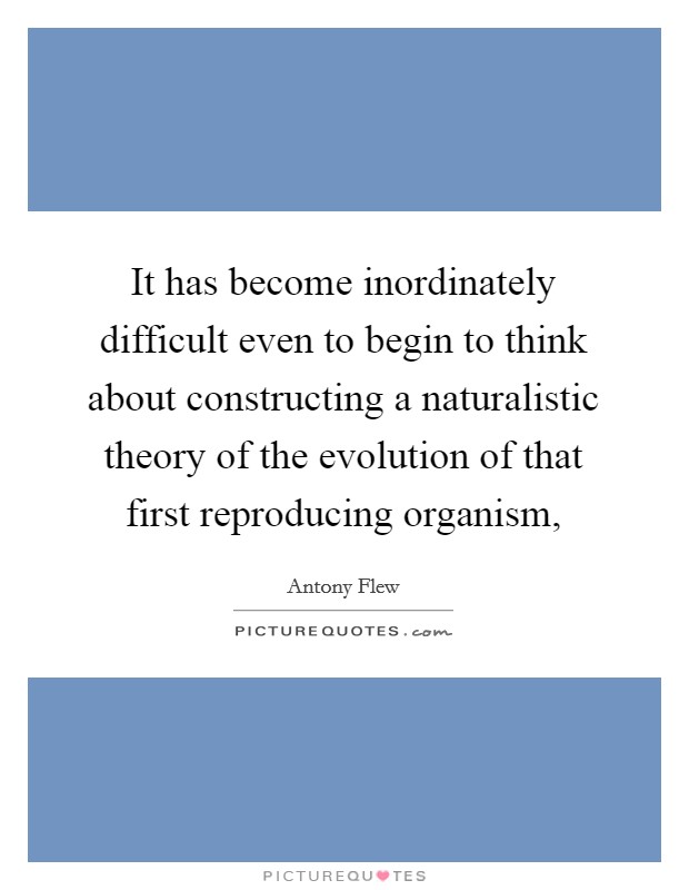 It has become inordinately difficult even to begin to think about constructing a naturalistic theory of the evolution of that first reproducing organism, Picture Quote #1