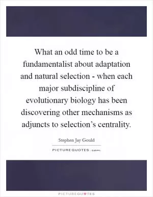 What an odd time to be a fundamentalist about adaptation and natural selection - when each major subdiscipline of evolutionary biology has been discovering other mechanisms as adjuncts to selection’s centrality Picture Quote #1