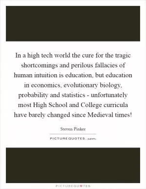 In a high tech world the cure for the tragic shortcomings and perilous fallacies of human intuition is education, but education in economics, evolutionary biology, probability and statistics - unfortunately most High School and College curricula have barely changed since Medieval times! Picture Quote #1