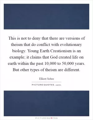 This is not to deny that there are versions of theism that do conflict with evolutionary biology. Young Earth Creationism is an example; it claims that God created life on earth within the past 10,000 to 50,000 years. But other types of theism are different Picture Quote #1