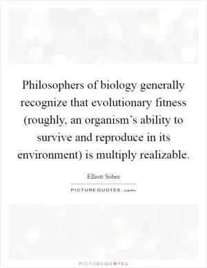 Philosophers of biology generally recognize that evolutionary fitness (roughly, an organism’s ability to survive and reproduce in its environment) is multiply realizable Picture Quote #1