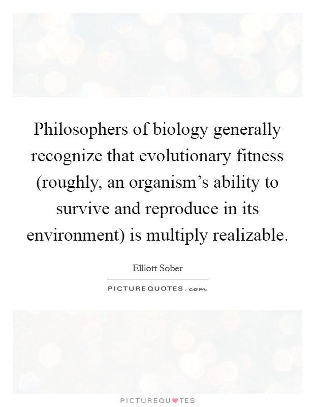 Philosophers of biology generally recognize that evolutionary fitness (roughly, an organism's ability to survive and reproduce in its environment) is multiply realizable. Picture Quote #1