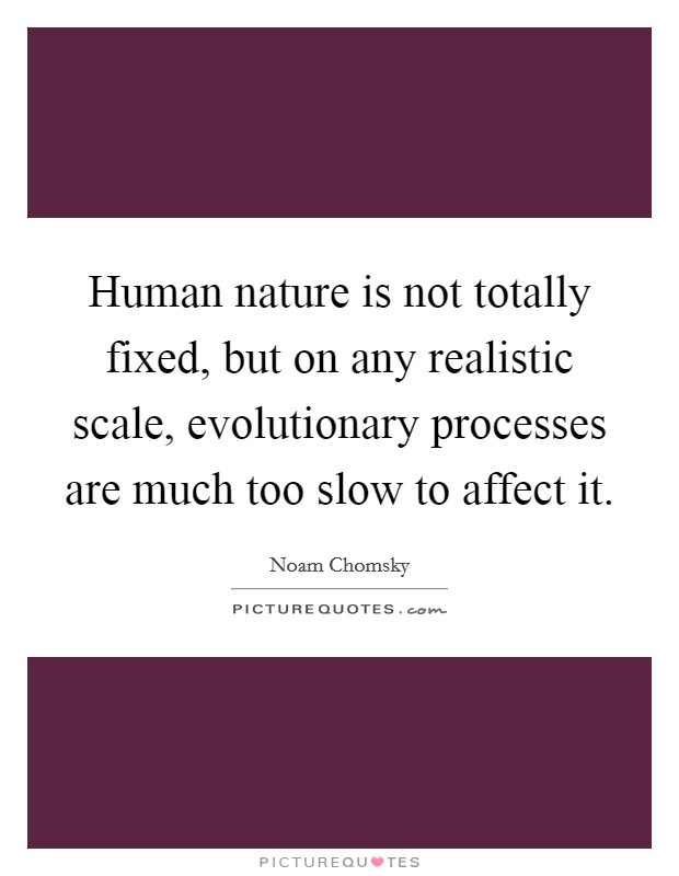 Human nature is not totally fixed, but on any realistic scale, evolutionary processes are much too slow to affect it. Picture Quote #1