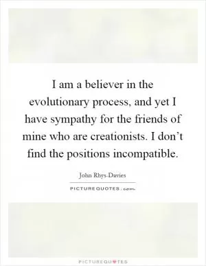 I am a believer in the evolutionary process, and yet I have sympathy for the friends of mine who are creationists. I don’t find the positions incompatible Picture Quote #1