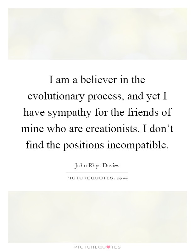 I am a believer in the evolutionary process, and yet I have sympathy for the friends of mine who are creationists. I don't find the positions incompatible. Picture Quote #1