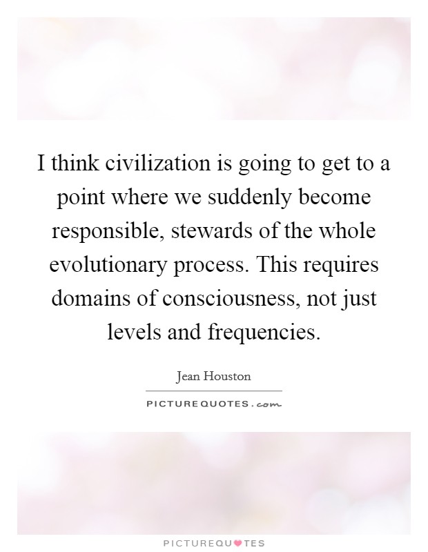 I think civilization is going to get to a point where we suddenly become responsible, stewards of the whole evolutionary process. This requires domains of consciousness, not just levels and frequencies. Picture Quote #1