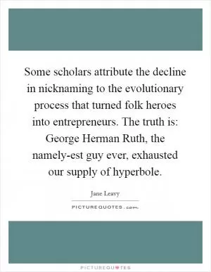 Some scholars attribute the decline in nicknaming to the evolutionary process that turned folk heroes into entrepreneurs. The truth is: George Herman Ruth, the namely-est guy ever, exhausted our supply of hyperbole Picture Quote #1