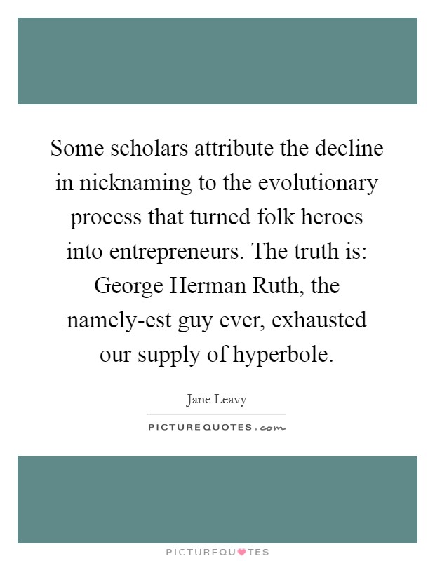 Some scholars attribute the decline in nicknaming to the evolutionary process that turned folk heroes into entrepreneurs. The truth is: George Herman Ruth, the namely-est guy ever, exhausted our supply of hyperbole. Picture Quote #1