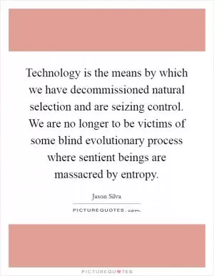 Technology is the means by which we have decommissioned natural selection and are seizing control. We are no longer to be victims of some blind evolutionary process where sentient beings are massacred by entropy Picture Quote #1