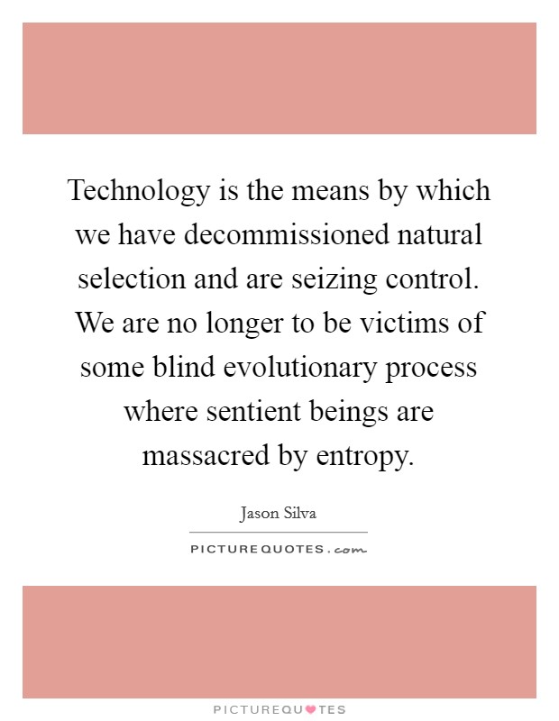 Technology is the means by which we have decommissioned natural selection and are seizing control. We are no longer to be victims of some blind evolutionary process where sentient beings are massacred by entropy. Picture Quote #1