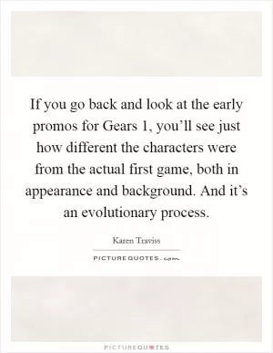 If you go back and look at the early promos for Gears 1, you’ll see just how different the characters were from the actual first game, both in appearance and background. And it’s an evolutionary process Picture Quote #1