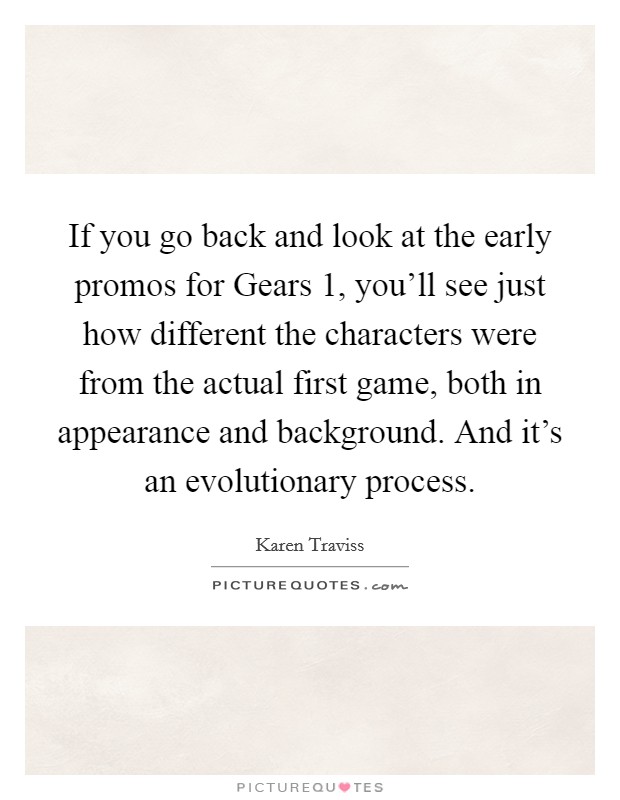 If you go back and look at the early promos for Gears 1, you'll see just how different the characters were from the actual first game, both in appearance and background. And it's an evolutionary process. Picture Quote #1