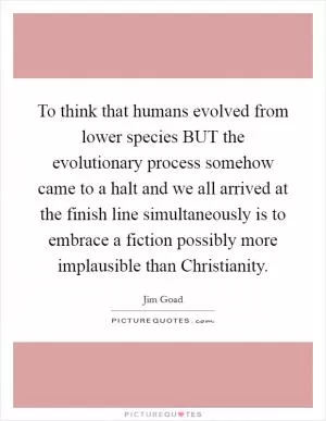 To think that humans evolved from lower species BUT the evolutionary process somehow came to a halt and we all arrived at the finish line simultaneously is to embrace a fiction possibly more implausible than Christianity Picture Quote #1