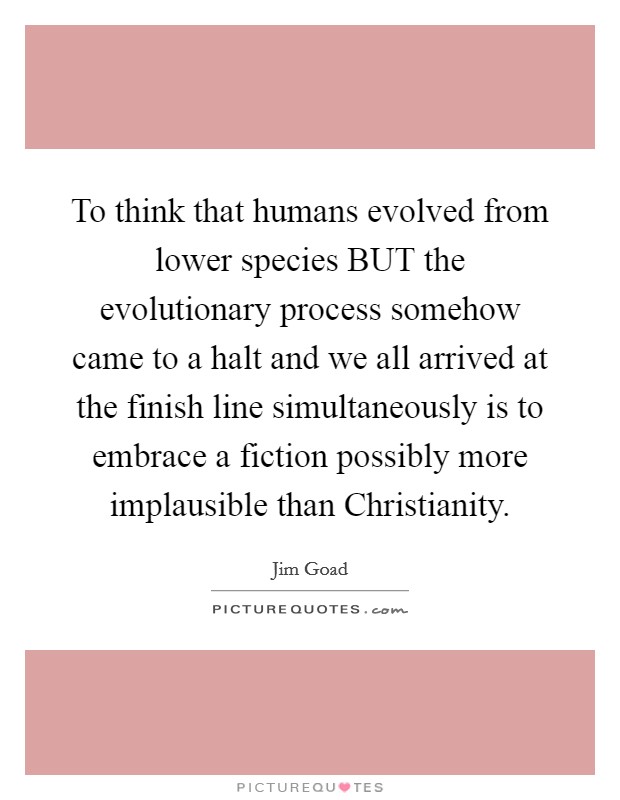 To think that humans evolved from lower species BUT the evolutionary process somehow came to a halt and we all arrived at the finish line simultaneously is to embrace a fiction possibly more implausible than Christianity. Picture Quote #1