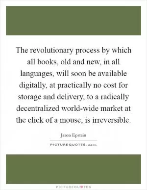 The revolutionary process by which all books, old and new, in all languages, will soon be available digitally, at practically no cost for storage and delivery, to a radically decentralized world-wide market at the click of a mouse, is irreversible Picture Quote #1