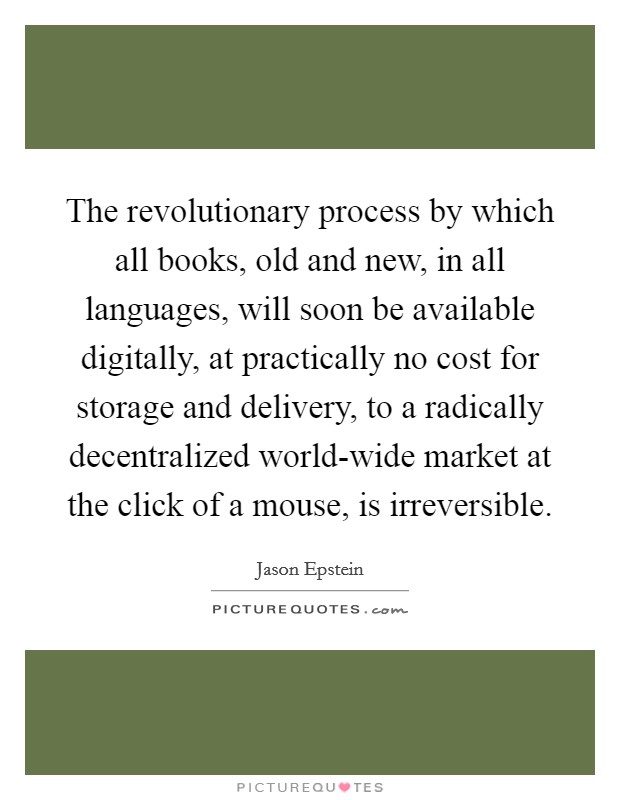 The revolutionary process by which all books, old and new, in all languages, will soon be available digitally, at practically no cost for storage and delivery, to a radically decentralized world-wide market at the click of a mouse, is irreversible. Picture Quote #1