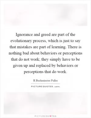 Ignorance and greed are part of the evolutionary process, which is just to say that mistakes are part of learning. There is nothing bad about behaviors or perceptions that do not work; they simply have to be given up and replaced by behaviors or perceptions that do work Picture Quote #1