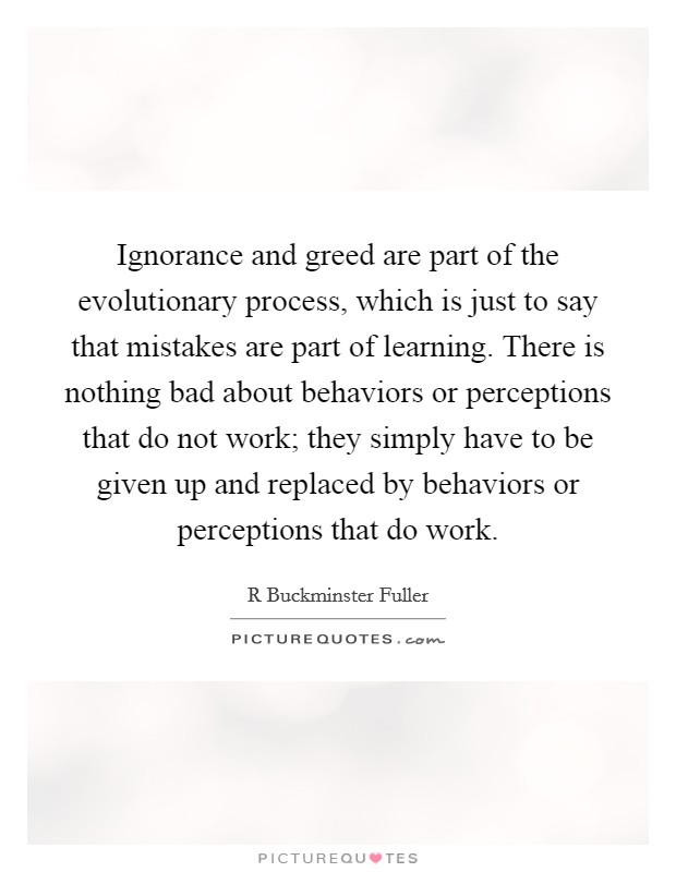 Ignorance and greed are part of the evolutionary process, which is just to say that mistakes are part of learning. There is nothing bad about behaviors or perceptions that do not work; they simply have to be given up and replaced by behaviors or perceptions that do work. Picture Quote #1