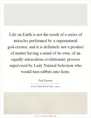 Life on Earth is not the result of a series of miracles performed by a supernatural god-creator, and it is definitely not a product of matter having a mind of its own, of an equally miraculous evolutionary process supervised by Lady Natural Selection who would turn rabbits into lions Picture Quote #1