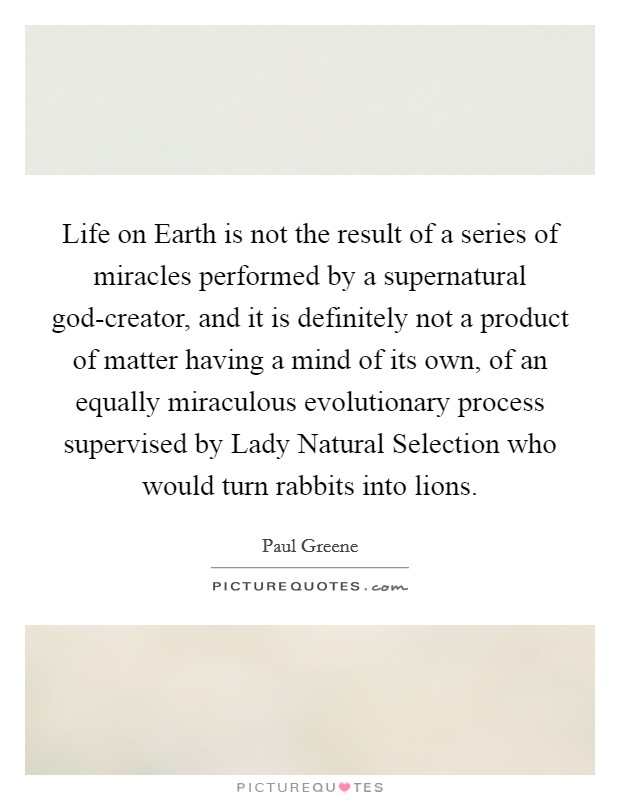 Life on Earth is not the result of a series of miracles performed by a supernatural god-creator, and it is definitely not a product of matter having a mind of its own, of an equally miraculous evolutionary process supervised by Lady Natural Selection who would turn rabbits into lions. Picture Quote #1