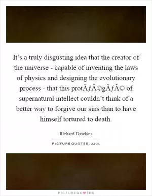 It’s a truly disgusting idea that the creator of the universe - capable of inventing the laws of physics and designing the evolutionary process - that this protÃƒÂ©gÃƒÂ© of supernatural intellect couldn’t think of a better way to forgive our sins than to have himself tortured to death Picture Quote #1