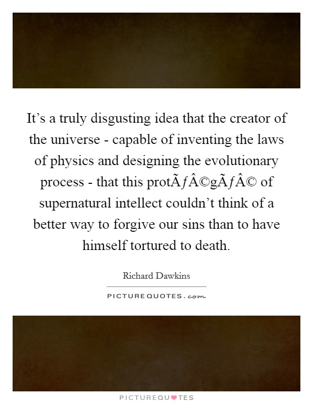 It's a truly disgusting idea that the creator of the universe - capable of inventing the laws of physics and designing the evolutionary process - that this protÃƒÂ©gÃƒÂ© of supernatural intellect couldn't think of a better way to forgive our sins than to have himself tortured to death. Picture Quote #1