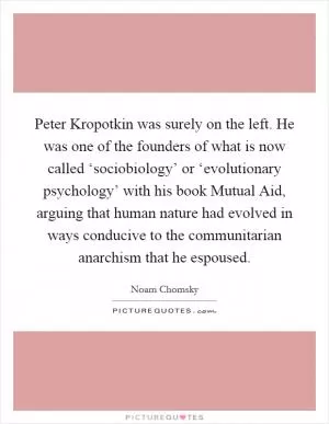 Peter Kropotkin was surely on the left. He was one of the founders of what is now called ‘sociobiology’ or ‘evolutionary psychology’ with his book Mutual Aid, arguing that human nature had evolved in ways conducive to the communitarian anarchism that he espoused Picture Quote #1